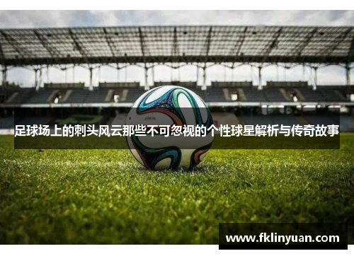 足球场上的刺头风云那些不可忽视的个性球星解析与传奇故事