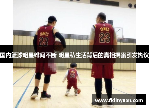 国内篮球明星绯闻不断 明星私生活背后的真相揭露引发热议