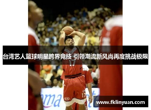 台湾艺人篮球明星跨界竞技 引领潮流新风尚再度挑战极限