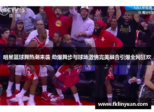 明星篮球舞热潮来袭 劲爆舞步与球场激情完美融合引爆全网狂欢